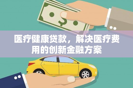 平舆医疗健康贷款，解决医疗费用的创新金融方案