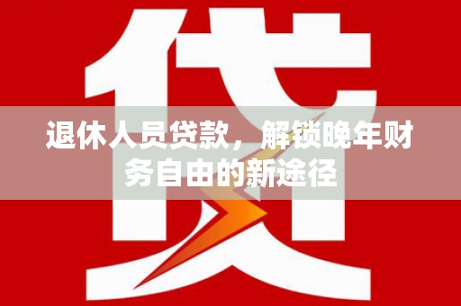 平舆退休人员贷款，解锁晚年财务自由的新途径