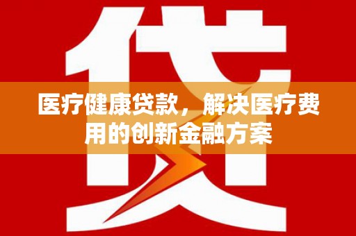 平舆医疗健康贷款，解决医疗费用的创新金融方案