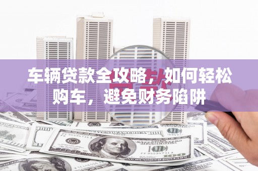 平舆车辆贷款全攻略，如何轻松购车，避免财务陷阱