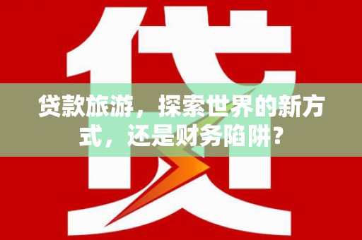平舆贷款旅游，探索世界的新方式，还是财务陷阱？